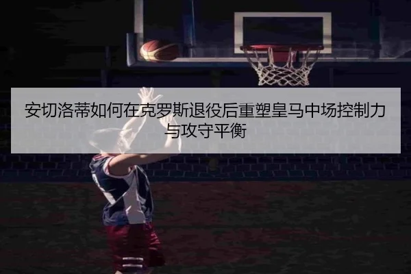 安切洛蒂如何在克罗斯退役后重塑皇马中场控制力与攻守平衡