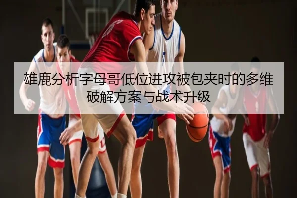 雄鹿分析字母哥低位进攻被包夹时的多维破解方案与战术升级