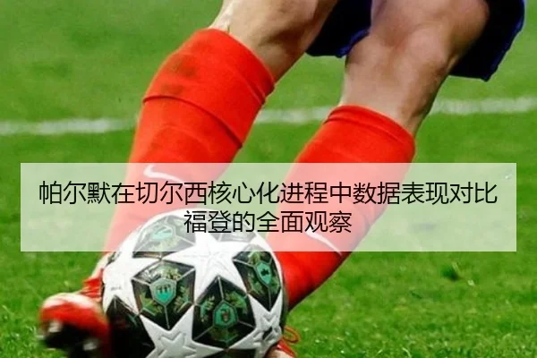 帕尔默在切尔西核心化进程中数据表现对比福登的全面观察