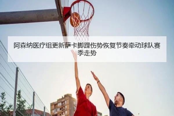 阿森纳医疗组更新萨卡脚踝伤势恢复节奏牵动球队赛季走势