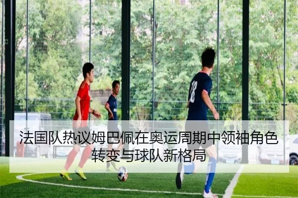 法国队热议姆巴佩在奥运周期中领袖角色转变与球队新格局