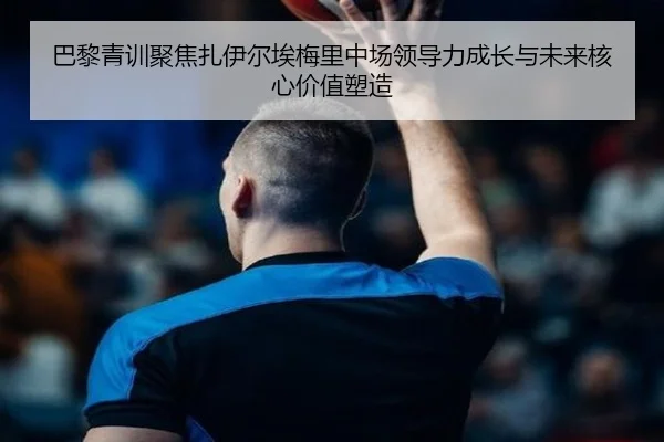 巴黎青训聚焦扎伊尔埃梅里中场领导力成长与未来核心价值塑造