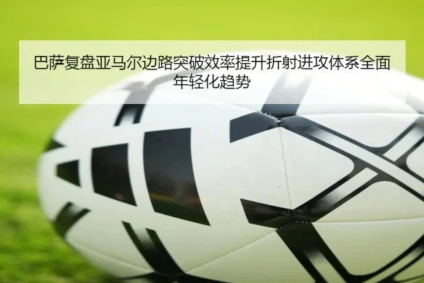 巴萨复盘亚马尔边路突破效率提升折射进攻体系全面年轻化趋势