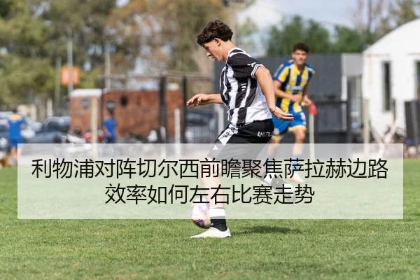 利物浦对阵切尔西前瞻聚焦萨拉赫边路效率如何左右比赛走势