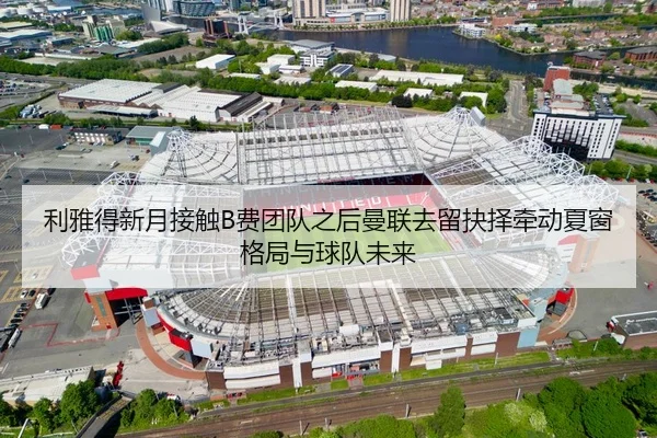 利雅得新月接触B费团队之后曼联去留抉择牵动夏窗格局与球队未来